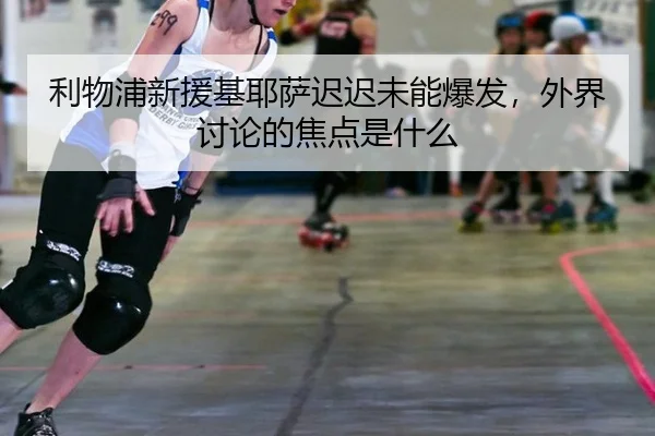利物浦新援基耶萨迟迟未能爆发，外界讨论的焦点是什么 - ayx